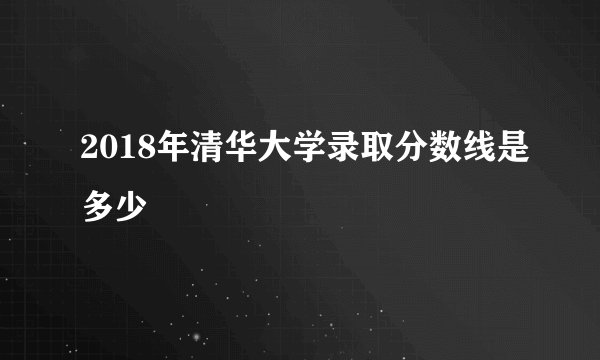2018年清华大学录取分数线是多少