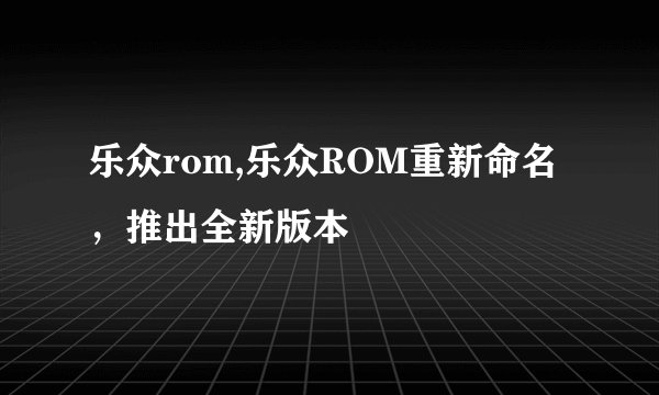 乐众rom,乐众ROM重新命名，推出全新版本