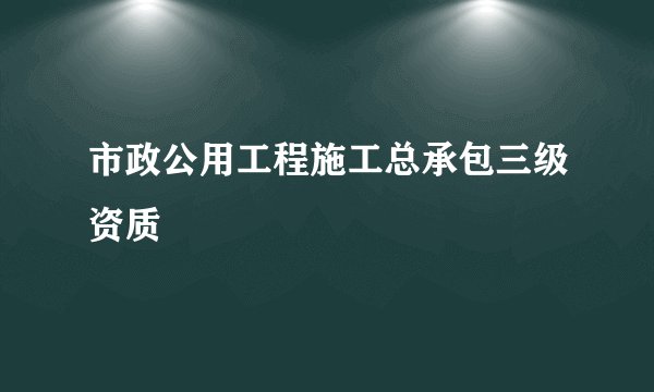 市政公用工程施工总承包三级资质