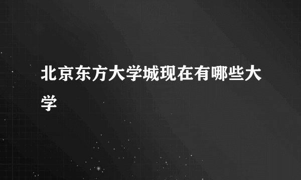 北京东方大学城现在有哪些大学