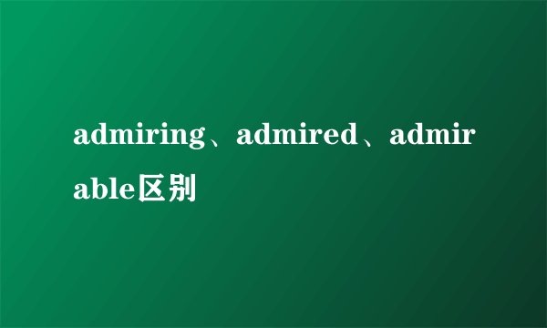 admiring、admired、admirable区别