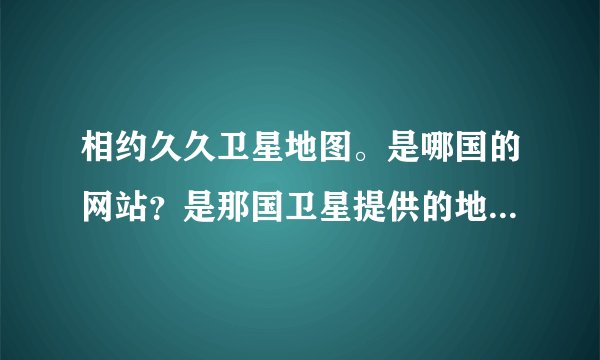相约久久卫星地图。是哪国的网站？是那国卫星提供的地图？为啥看看中国地图不清晰。看外国很清晰
