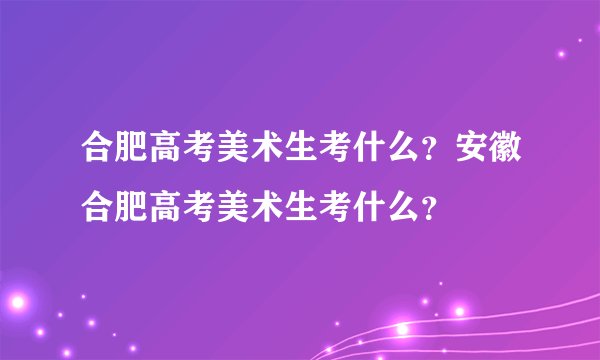 合肥高考美术生考什么？安徽合肥高考美术生考什么？