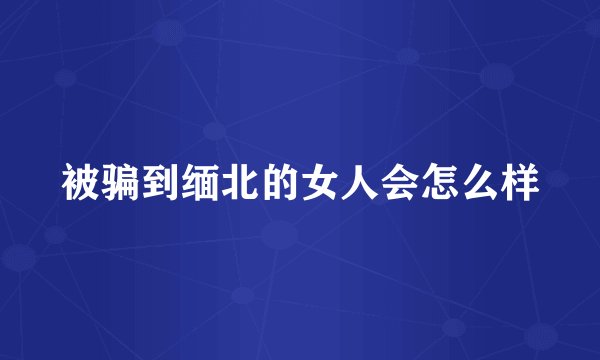 被骗到缅北的女人会怎么样