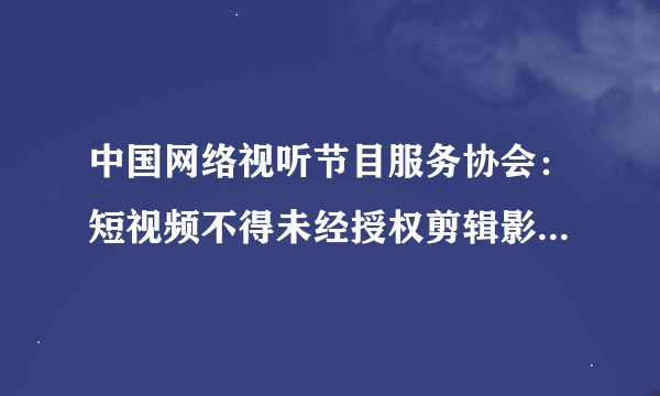 中国网络视听节目服务协会：短视频不得未经授权剪辑影视剧，3分钟看一部电影或成为历史