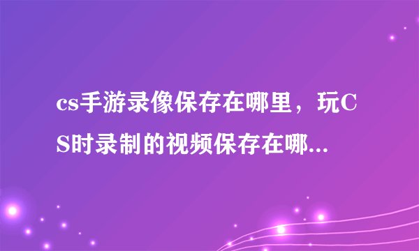 cs手游录像保存在哪里，玩CS时录制的视频保存在哪我怎么找不到啊