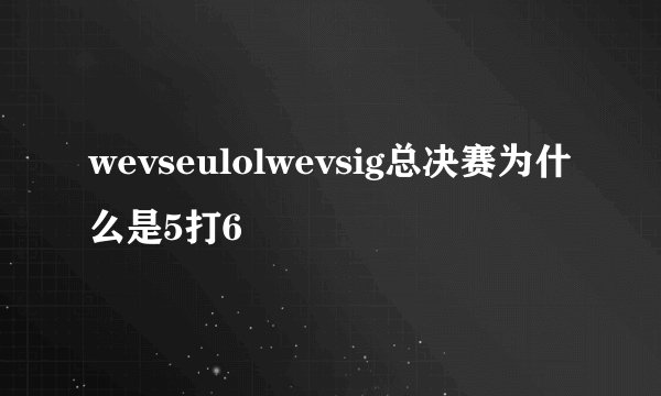 wevseulolwevsig总决赛为什么是5打6