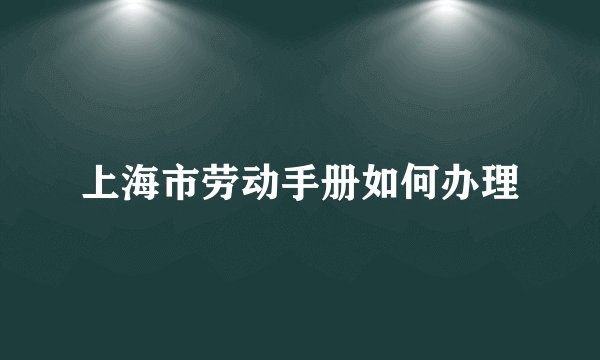 上海市劳动手册如何办理