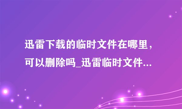 迅雷下载的临时文件在哪里，可以删除吗_迅雷临时文件位置及删除方法