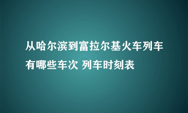 从哈尔滨到富拉尔基火车列车有哪些车次 列车时刻表