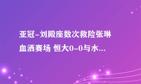 亚冠-刘殿座数次救险张琳芃血洒赛场 恒大0-0与水原互交白卷