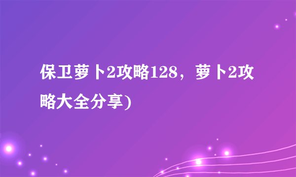 保卫萝卜2攻略128，萝卜2攻略大全分享)