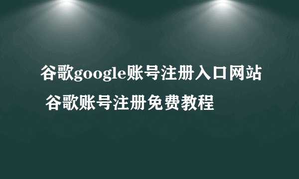 谷歌google账号注册入口网站 谷歌账号注册免费教程