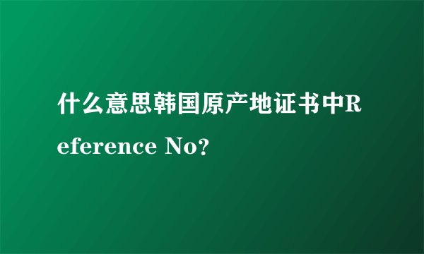什么意思韩国原产地证书中Reference No？