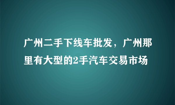 广州二手下线车批发，广州那里有大型的2手汽车交易市场