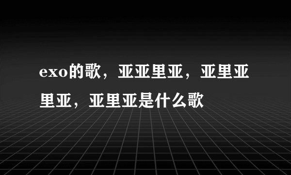 exo的歌，亚亚里亚，亚里亚里亚，亚里亚是什么歌