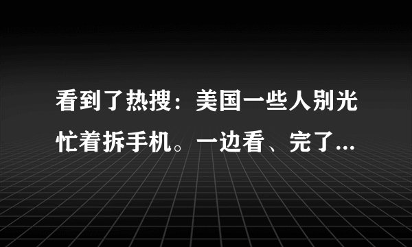 看到了热搜：美国一些人别光忙着拆手机。一边看、完了我就那么一边写……