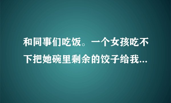 和同事们吃饭。一个女孩吃不下把她碗里剩余的饺子给我吃说明什么
