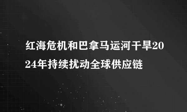 红海危机和巴拿马运河干旱2024年持续扰动全球供应链