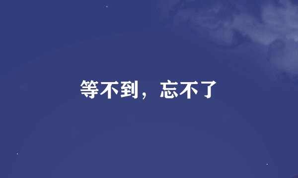 等不到，忘不了
