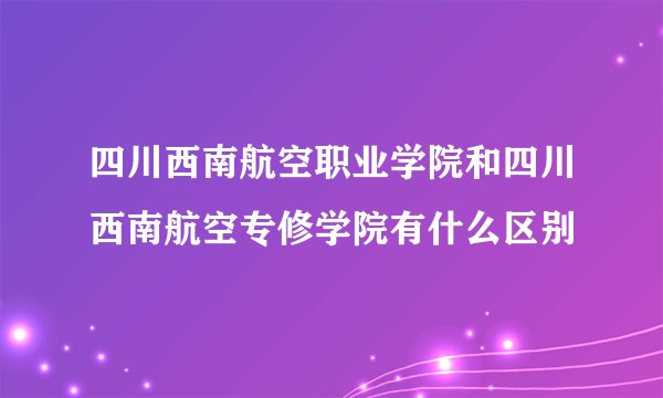 四川西南航空职业学院和四川西南航空专修学院有什么区别