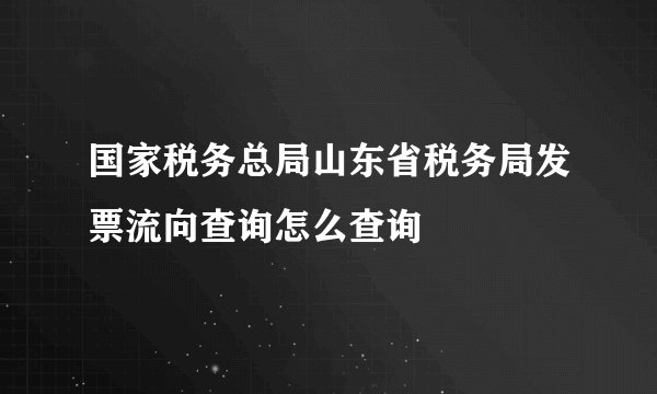 国家税务总局山东省税务局发票流向查询怎么查询
