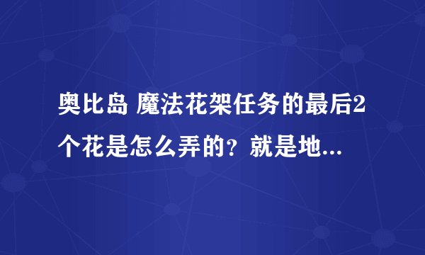 奥比岛 魔法花架任务的最后2个花是怎么弄的？就是地下洞穴的
