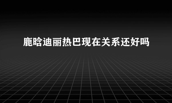 鹿晗迪丽热巴现在关系还好吗