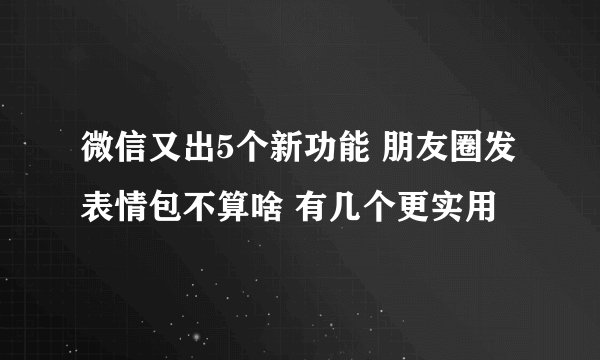 微信又出5个新功能 朋友圈发表情包不算啥 有几个更实用