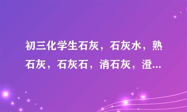 初三化学生石灰，石灰水，熟石灰，石灰石，消石灰，澄清石灰水的化学式和区别；