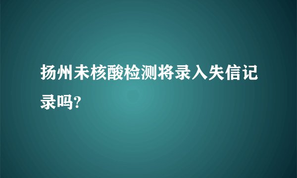 扬州未核酸检测将录入失信记录吗?