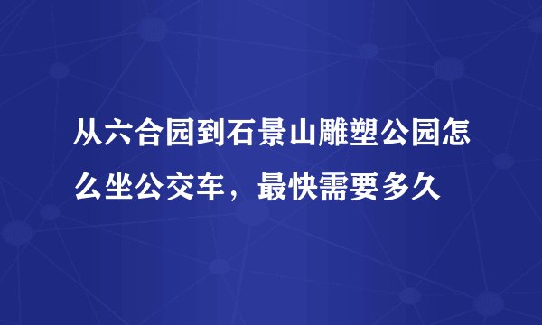 从六合园到石景山雕塑公园怎么坐公交车，最快需要多久