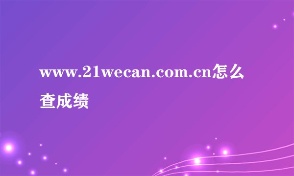 www.21wecan.com.cn怎么查成绩