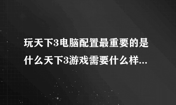 玩天下3电脑配置最重要的是什么天下3游戏需要什么样的电脑配置