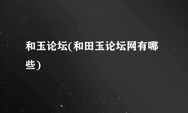 和玉论坛(和田玉论坛网有哪些)