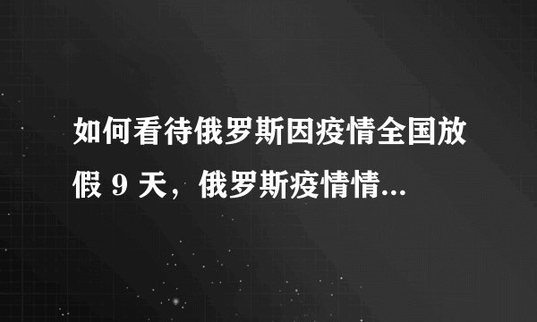 如何看待俄罗斯因疫情全国放假 9 天，俄罗斯疫情情况如何了？