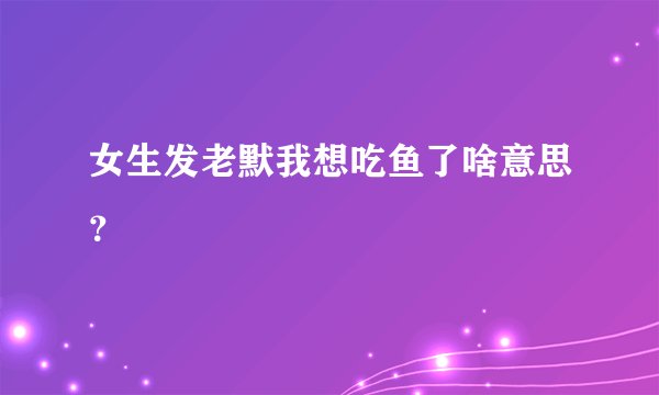 女生发老默我想吃鱼了啥意思？