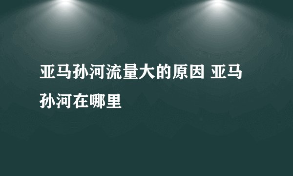 亚马孙河流量大的原因 亚马孙河在哪里