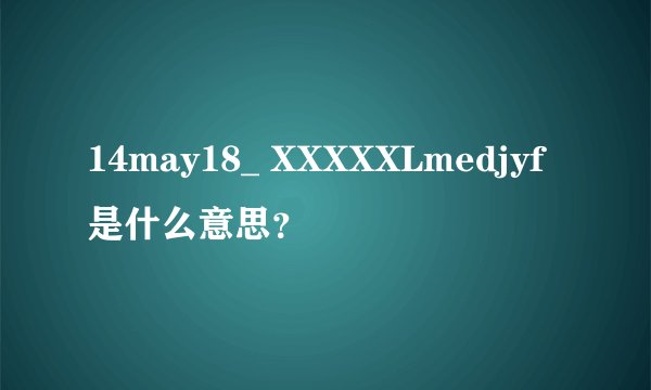 14may18_ XXXXXLmedjyf是什么意思？