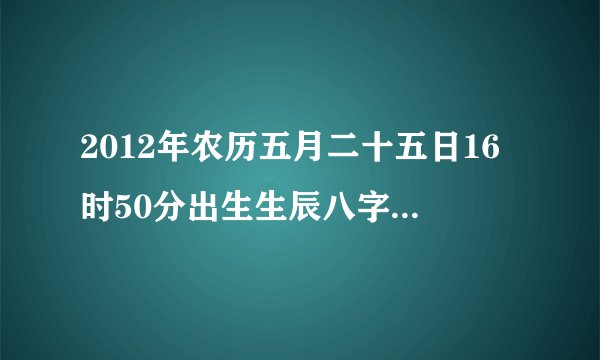 2012年农历五月二十五日16时50分出生生辰八字五行查询
