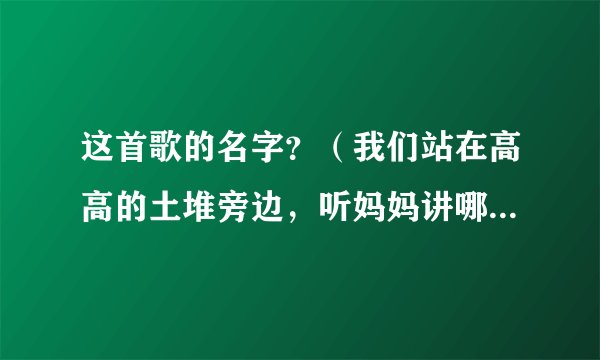 这首歌的名字？（我们站在高高的土堆旁边，听妈妈讲哪过去的事情。）歌词是这么唱的谁知道这首歌的名字？