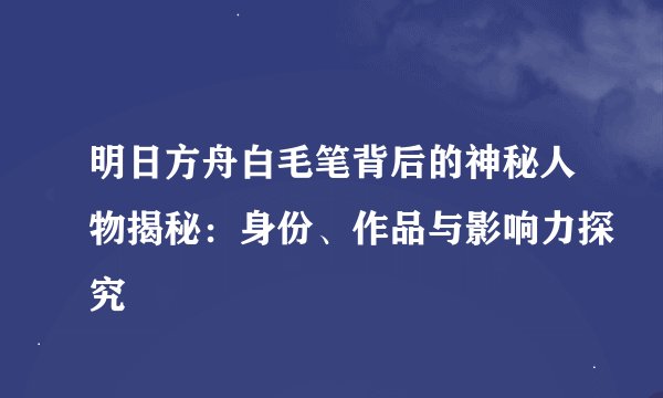 明日方舟白毛笔背后的神秘人物揭秘：身份、作品与影响力探究
