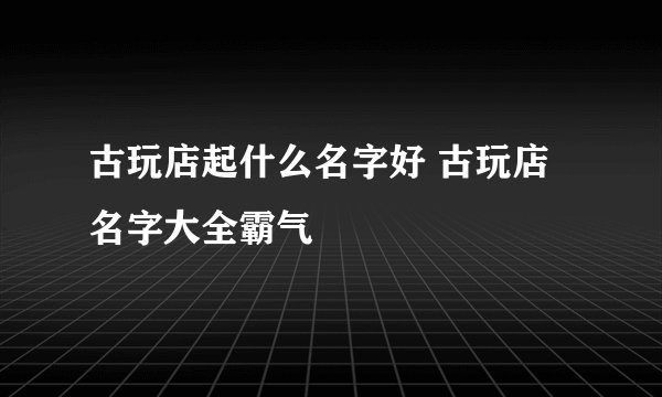 古玩店起什么名字好 古玩店名字大全霸气