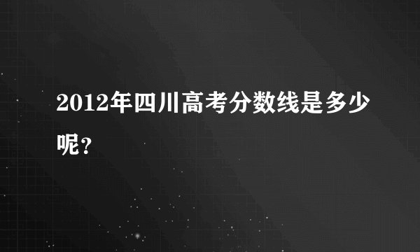 2012年四川高考分数线是多少呢？