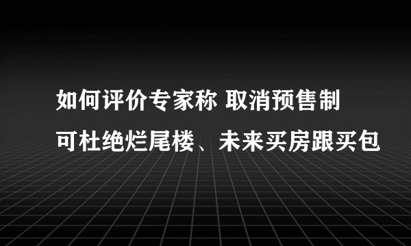 如何评价专家称 取消预售制可杜绝烂尾楼、未来买房跟买包