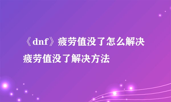 《dnf》疲劳值没了怎么解决 疲劳值没了解决方法