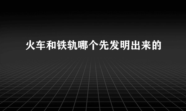 火车和铁轨哪个先发明出来的