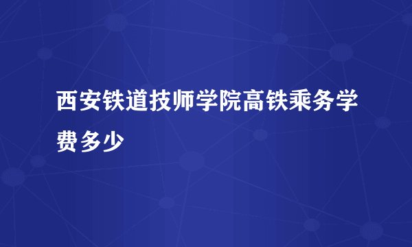 西安铁道技师学院高铁乘务学费多少