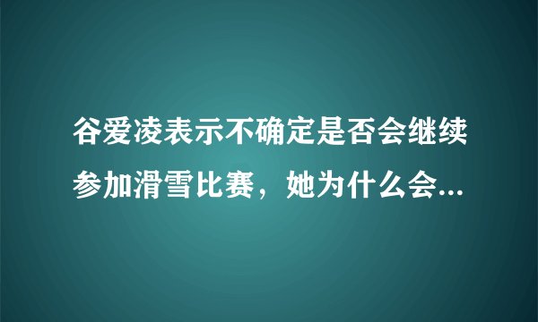 谷爱凌表示不确定是否会继续参加滑雪比赛,她为什么会这么说?她会就此退役吗?