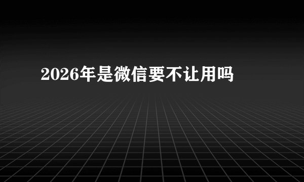 2026年是微信要不让用吗
